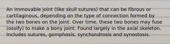 An immovable joint (like skull sutures) that can be fibrous or cartilaginous, depending on the type of connection formed by the two bones on the joint. Over time, these two bones may fuse (ossify) to make a bony joint. Found largely in the axial skeleton. Includes sutures, gomphosis, synchondrosis and synostosis.