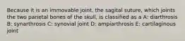 Because it is an immovable joint, the sagital suture, which joints the two parietal bones of the skull, is classified as a A: diarthrosis B: synarthrosis C: synovial joint D: ampiarthrosis E: cartilaginous joint