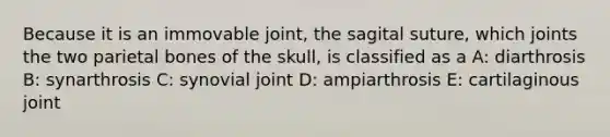 Because it is an immovable joint, the sagital suture, which joints the two parietal bones of the skull, is classified as a A: diarthrosis B: synarthrosis C: synovial joint D: ampiarthrosis E: cartilaginous joint