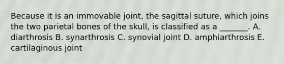 Because it is an immovable joint, the sagittal suture, which joins the two parietal bones of the skull, is classified as a _______. A. diarthrosis B. synarthrosis C. synovial joint D. amphiarthrosis E. cartilaginous joint