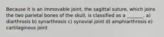 Because it is an immovable joint, the sagittal suture, which joins the two parietal bones of the skull, is classified as a _______. a) diarthrosis b) synarthrosis c) synovial joint d) amphiarthrosis e) cartilaginous joint