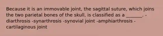 Because it is an immovable joint, the sagittal suture, which joins the two parietal bones of the skull, is classified as a _______. -diarthrosis -synarthrosis -synovial joint -amphiarthrosis -cartilaginous joint