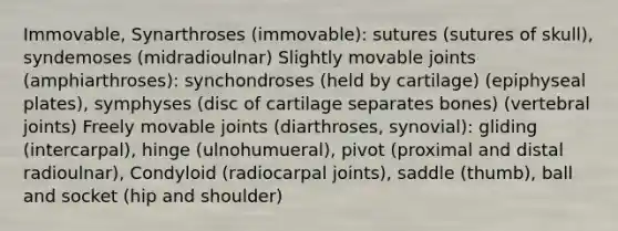 Immovable, Synarthroses (immovable): sutures (sutures of skull), syndemoses (midradioulnar) Slightly movable joints (amphiarthroses): synchondroses (held by cartilage) (epiphyseal plates), symphyses (disc of cartilage separates bones) (vertebral joints) Freely movable joints (diarthroses, synovial): gliding (intercarpal), hinge (ulnohumueral), pivot (proximal and distal radioulnar), Condyloid (radiocarpal joints), saddle (thumb), ball and socket (hip and shoulder)