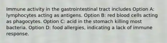 Immune activity in the gastrointestinal tract includes Option A: lymphocytes acting as antigens. Option B: red blood cells acting as phagocytes. Option C: acid in the stomach killing most bacteria. Option D: food allergies, indicating a lack of immune response.