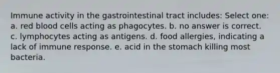 Immune activity in the gastrointestinal tract includes: Select one: a. red blood cells acting as phagocytes. b. no answer is correct. c. lymphocytes acting as antigens. d. food allergies, indicating a lack of immune response. e. acid in the stomach killing most bacteria.