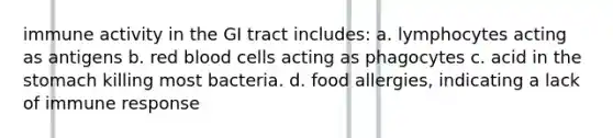 immune activity in the GI tract includes: a. lymphocytes acting as antigens b. red blood cells acting as phagocytes c. acid in <a href='https://www.questionai.com/knowledge/kLccSGjkt8-the-stomach' class='anchor-knowledge'>the stomach</a> killing most bacteria. d. food allergies, indicating a lack of immune response