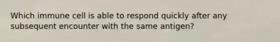 Which immune cell is able to respond quickly after any subsequent encounter with the same antigen?