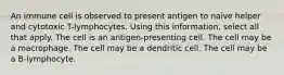 An immune cell is observed to present antigen to naive helper and cytotoxic T-lymphocytes. Using this information, select all that apply. The cell is an antigen-presenting cell. The cell may be a macrophage. The cell may be a dendritic cell. The cell may be a B-lymphocyte.