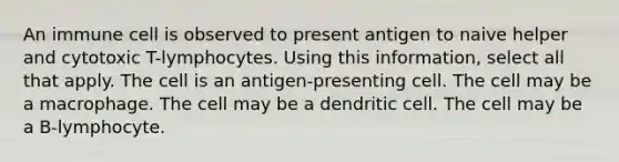 An immune cell is observed to present antigen to naive helper and cytotoxic T-lymphocytes. Using this information, select all that apply. The cell is an antigen-presenting cell. The cell may be a macrophage. The cell may be a dendritic cell. The cell may be a B-lymphocyte.