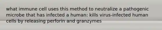 what immune cell uses this method to neutralize a pathogenic microbe that has infected a human: kills virus-infected human cells by releasing perforin and granzymes