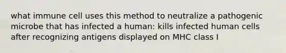 what immune cell uses this method to neutralize a pathogenic microbe that has infected a human: kills infected human cells after recognizing antigens displayed on MHC class I