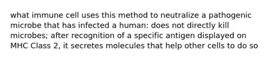 what immune cell uses this method to neutralize a pathogenic microbe that has infected a human: does not directly kill microbes; after recognition of a specific antigen displayed on MHC Class 2, it secretes molecules that help other cells to do so