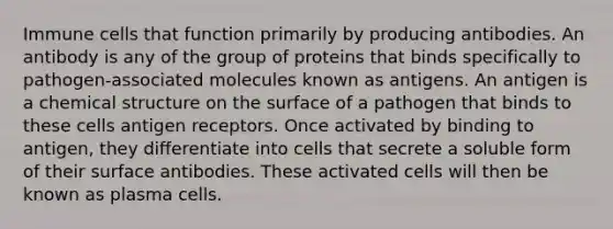 Immune cells that function primarily by producing antibodies. An antibody is any of the group of proteins that binds specifically to pathogen-associated molecules known as antigens. An antigen is a chemical structure on the surface of a pathogen that binds to these cells antigen receptors. Once activated by binding to antigen, they differentiate into cells that secrete a soluble form of their surface antibodies. These activated cells will then be known as plasma cells.