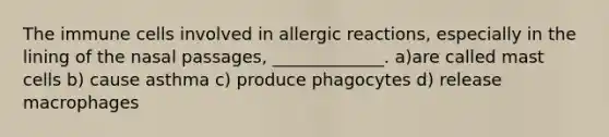 The immune cells involved in allergic reactions, especially in the lining of the nasal passages, _____________. a)are called mast cells b) cause asthma c) produce phagocytes d) release macrophages