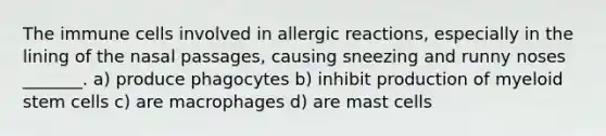 The immune cells involved in allergic reactions, especially in the lining of the nasal passages, causing sneezing and runny noses _______. a) produce phagocytes b) inhibit production of myeloid stem cells c) are macrophages d) are mast cells