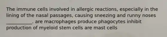 The immune cells involved in allergic reactions, especially in the lining of the nasal passages, causing sneezing and runny noses ___________. are macrophages produce phagocytes inhibit production of myeloid stem cells are mast cells