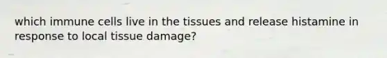 which immune cells live in the tissues and release histamine in response to local tissue damage?