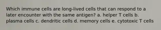 Which immune cells are long-lived cells that can respond to a later encounter with the same antigen? a. helper T cells b. plasma cells c. dendritic cells d. memory cells e. cytotoxic T cells