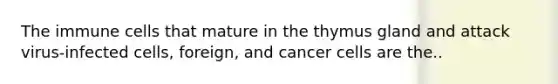 The immune cells that mature in the thymus gland and attack virus-infected cells, foreign, and cancer cells are the..