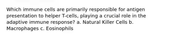 Which immune cells are primarily responsible for antigen presentation to helper T-cells, playing a crucial role in the adaptive immune response? a. Natural Killer Cells b. Macrophages c. Eosinophils