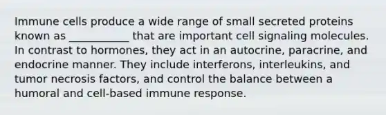 Immune cells produce a wide range of small secreted proteins known as ___________ that are important cell signaling molecules. In contrast to hormones, they act in an autocrine, paracrine, and endocrine manner. They include interferons, interleukins, and tumor necrosis factors, and control the balance between a humoral and cell-based immune response.