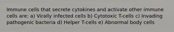 Immune cells that secrete cytokines and activate other immune cells are: a) Virally infected cells b) Cytotoxic T-cells c) Invading pathogenic bacteria d) Helper T-cells e) Abnormal body cells