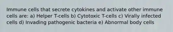 Immune cells that secrete cytokines and activate other immune cells are: a) Helper T-cells b) Cytotoxic T-cells c) Virally infected cells d) Invading pathogenic bacteria e) Abnormal body cells