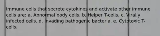 Immune cells that secrete cytokines and activate other immune cells are: a. Abnormal body cells. b. Helper T-cells. c. Virally infected cells. d. Invading pathogenic bacteria. e. Cytotoxic T-cells.