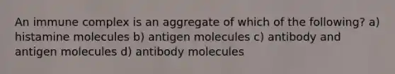 An immune complex is an aggregate of which of the following? a) histamine molecules b) antigen molecules c) antibody and antigen molecules d) antibody molecules