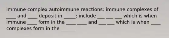 immune complex autoimmune reactions: immune complexes of ____ and ____ deposit in _____; include ___ ___ ___ which is when immune ____ form in the ____ ____ and ___ ___ which is when ____ complexes form in the ______