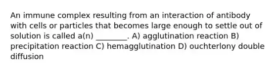 An immune complex resulting from an interaction of antibody with cells or particles that becomes large enough to settle out of solution is called a(n) ________. A) agglutination reaction B) precipitation reaction C) hemagglutination D) ouchterlony double diffusion