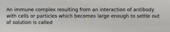 An immune complex resulting from an interaction of antibody with cells or particles which becomes large enough to settle out of solution is called