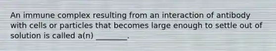 An immune complex resulting from an interaction of antibody with cells or particles that becomes large enough to settle out of solution is called a(n) ________.