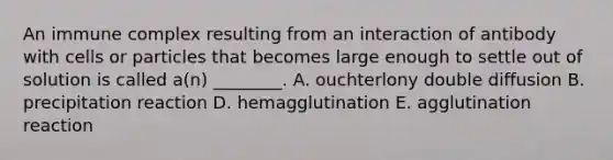 An immune complex resulting from an interaction of antibody with cells or particles that becomes large enough to settle out of solution is called a(n) ________. A. ouchterlony double diffusion B. precipitation reaction D. hemagglutination E. agglutination reaction