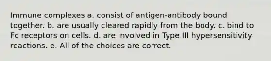 Immune complexes a. consist of antigen-antibody bound together. b. are usually cleared rapidly from the body. c. bind to Fc receptors on cells. d. are involved in Type III hypersensitivity reactions. e. All of the choices are correct.