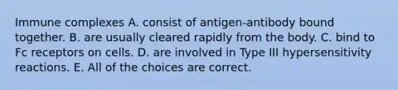 Immune complexes A. consist of antigen-antibody bound together. B. are usually cleared rapidly from the body. C. bind to Fc receptors on cells. D. are involved in Type III <a href='https://www.questionai.com/knowledge/kgqY8W7tk7-hypersensitivity-reactions' class='anchor-knowledge'>hypersensitivity reactions</a>. E. All of the choices are correct.