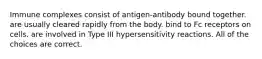 Immune complexes consist of antigen-antibody bound together. are usually cleared rapidly from the body. bind to Fc receptors on cells. are involved in Type III hypersensitivity reactions. All of the choices are correct.