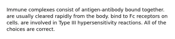 Immune complexes consist of antigen-antibody bound together. are usually cleared rapidly from the body. bind to Fc receptors on cells. are involved in Type III hypersensitivity reactions. All of the choices are correct.