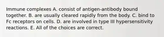 Immune complexes A. consist of antigen-antibody bound together. B. are usually cleared rapidly from the body. C. bind to Fc receptors on cells. D. are involved in type III hypersensitivity reactions. E. All of the choices are correct.