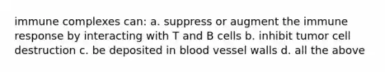 immune complexes can: a. suppress or augment the immune response by interacting with T and B cells b. inhibit tumor cell destruction c. be deposited in blood vessel walls d. all the above