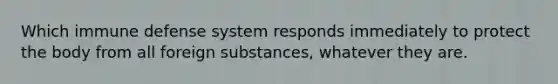 Which immune defense system responds immediately to protect the body from all foreign substances, whatever they are.