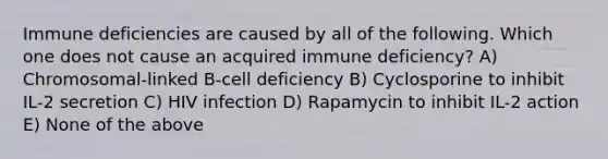 Immune deficiencies are caused by all of the following. Which one does not cause an acquired immune deficiency? A) Chromosomal-linked B-cell deficiency B) Cyclosporine to inhibit IL-2 secretion C) HIV infection D) Rapamycin to inhibit IL-2 action E) None of the above