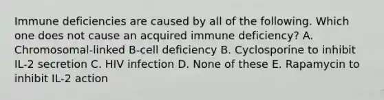 Immune deficiencies are caused by all of the following. Which one does not cause an acquired immune deficiency? A. Chromosomal-linked B-cell deficiency B. Cyclosporine to inhibit IL-2 secretion C. HIV infection D. None of these E. Rapamycin to inhibit IL-2 action