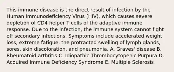 This immune disease is the direct result of infection by the Human Immunodeficiency Virus (HIV), which causes severe depletion of CD4 helper T cells of the adaptive immune response. Due to the infection, the immune system cannot fight off secondary infections. Symptoms include accelerated weight loss, extreme fatigue, the protracted swelling of lymph glands, sores, skin discoloration, and pneumonia. A. Graves' disease B. Rheumatoid arthritis C. Idiopathic Thrombocytopenic Purpura D. Acquired Immune Deficiency Syndrome E. Multiple Sclerosis