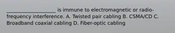 ____________________ is immune to electromagnetic or radio-frequency interference. A. Twisted pair cabling B. CSMA/CD C. Broadband coaxial cabling D. Fiber-optic cabling