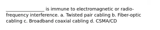 _________________ is immune to electromagnetic or radio-frequency interference. a. Twisted pair cabling b. Fiber-optic cabling c. Broadband coaxial cabling d. CSMA/CD