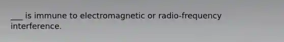 ___ is immune to electromagnetic or radio-frequency interference.