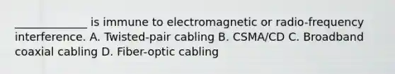 _____________ is immune to electromagnetic or radio-frequency interference. A. Twisted-pair cabling B. CSMA/CD C. Broadband coaxial cabling D. Fiber-optic cabling