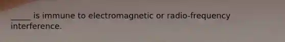 _____ is immune to electromagnetic or radio-frequency interference.