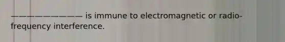 ————————— is immune to electromagnetic or radio-frequency interference.